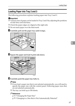 Page 73Loading Paper
67
5
Loading Paper into Tray 2 and 3
The following procedure explains loading paper into Tray 2 and 3.
Important
❒Various sizes of paper can be loaded in Tray 2 and 3 by adjusting the positions
of side fence and end fence.
❒Check the paper edges are aligned at the right side.
❒Do not stack paper over the limit mark.
ACarefully pull out the paper tray until it stops.
BSquare the paper and load it print side down.
CCarefully push the paper tray fully in.
Note
❒If you load a paper size that is...