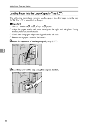 Page 74Adding Paper, Toner and Staples
68
5
Loading Paper into the Large Capacity Tray (LCT)
The following procedure explains loading paper into the large capacity tray
(LCT). The LCT is identified as Tray 4.
Important
❒The LCT loads A4K, B5K, 81/2 × 11K paper.
❒Align the paper neatly and press its edge to the right and left plate. Poorly
loaded paper causes misfeeds.
❒Check that the paper edges are aligned at the left side.
❒Do not stack paper over the limit mark.
AOpen the top cover of the large capacity tray...