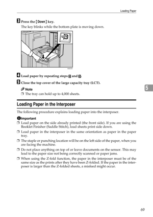 Page 75Loading Paper
69
5
CPress the {Down} key.
The key blinks while the bottom plate is moving down.
DLoad paper by repeating steps B and C.
EClose the top cover of the large capacity tray (LCT).
Note
❒The tray can hold up to 4,000 sheets.
Loading Paper in the Interposer
The following procedure explains loading paper into the interposer.
Important
❒Load paper on the side already printed (the front side). If you are using the
Booklet Finisher (Saddle Stitch), load sheets print side down.
❒Load paper in the...