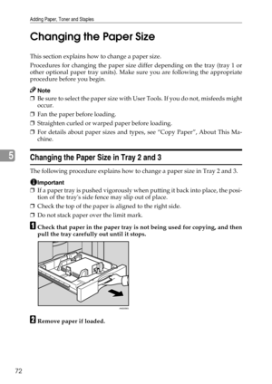 Page 78Adding Paper, Toner and Staples
72
5Changing the Paper Size
This section explains how to change a paper size.
Procedures for changing the paper size differ depending on the tray (tray 1 or
other optional paper tray units). Make sure you are following the appropriate
procedure before you begin.
Note
❒Be sure to select the paper size with User Tools. If you do not, misfeeds might
occur.
❒Fan the paper before loading.
❒Straighten curled or warped paper before loading.
❒For details about paper sizes and...