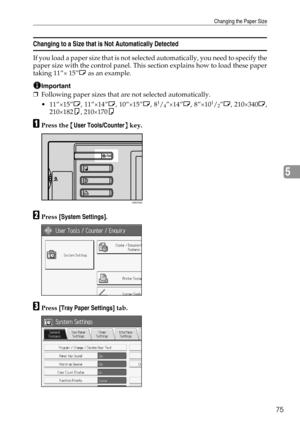 Page 81Changing the Paper Size
75
5
Changing to a Size that is Not Automatically Detected
If you load a paper size that is not selected automatically, you need to specify the
paper size with the control panel. This section explains how to load these paper
taking 11”× 15”L as an example.
Important
❒Following paper sizes that are not selected automatically.
 11”×15”L, 11”×14”L, 10”×15”L, 8
1/4”×14”L, 8”×101/2”L, 210×340L,
210×182K, 210×170K
APress the {User Tools/Counter} key.
BPress [System Settings].
CPress...