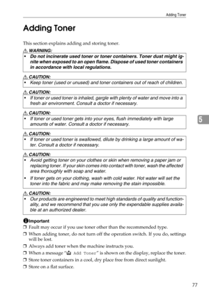 Page 83Adding Toner
77
5 Adding Toner
This section explains adding and storing toner.
R WARNING:
R CAUTION:
R CAUTION:
R CAUTION:
R CAUTION:
R CAUTION:
R CAUTION:
Important
❒Fault may occur if you use toner other than the recommended type.
❒When adding toner, do not turn off the operation switch. If you do, settings
will be lost.
❒Always add toner when the machine instructs you.
❒When a message “
D Add Toner” is shown on the display, replace the toner.
❒Store toner containers in a cool, dry place free from...