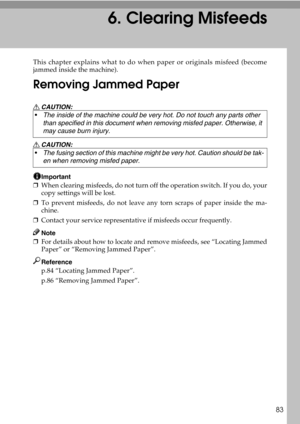 Page 8983
6. Clearing Misfeeds
This chapter explains what to do when paper or originals misfeed (become
jammed inside the machine).
Removing Jammed Paper
R CAUTION:
R CAUTION:
Important
❒When clearing misfeeds, do not turn off the operation switch. If you do, your
copy settings will be lost.
❒To prevent misfeeds, do not leave any torn scraps of paper inside the ma-
chine.
❒Contact your service representative if misfeeds occur frequently.
Note
❒For details about how to locate and remove misfeeds, see “Locating...