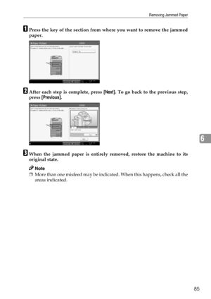 Page 91Removing Jammed Paper
85
6
APress the key of the section from where you want to remove the jammed
paper.
BAfter each step is complete, press [Next]. To go back to the previous step,
press [Previous].
CWhen the jammed paper is entirely removed, restore the machine to its
original state.
Note
❒More than one misfeed may be indicated. When this happens, check all the
areas indicated. 