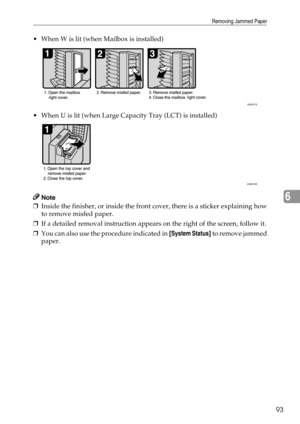 Page 99Removing Jammed Paper
93
6
 When W is lit (when Mailbox is installed)
 When U is lit (when Large Capacity Tray (LCT) is installed)
Note
❒Inside the finisher, or inside the front cover, there is a sticker explaining how
to remove misfed paper.
❒If a detailed removal instruction appears on the right of the screen, follow it.
❒You can also use the procedure indicated in [System Status] to remove jammed
paper.
ANS017S
ANS018S 