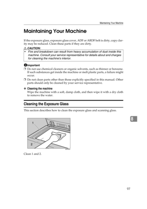 Page 103Maintaining Your Machine
97
8 Maintaining Your Machine
If th e exposure glas s, exposure glass cover, ADF or ARDF belt is  dirty, copy clar-
ity may be reduced. Clean these parts if they are dirty.
R CAUTION:
Important
❒Do not use chemical cleaners or organic solvents, such as thinner or benzene.
If such substances get inside the machine or melt plastic parts, a failure might
occur.
❒Do not clean parts other than those explicitly specified in this manual. Other
parts should only be cleaned by your...