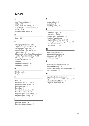 Page 10599
INDEX
A
Add Toner indicator,   3
ADF
,   1, 98
ADF/ARDF belt is dirty
,   97
Adjusting the screens contrast
,   6
ARDF
,   1, 98
Authentication failure
,   6
B
Basic,   15
C
Changing a Paper Size in the 
Optional Paper Tray Unit
,   79
Changing the Paper Size
,   71
Changing the Paper Size in the 
Paper Tray
,   71
Changing to a Size Other Than Indicated 
on the Paper Size Selector
,   78, 82
Cleaning the machine
,   97
Combination Chart
,   9
Combine
,   15
Copies appear dirty
,   13
Copies are too...