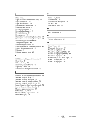 Page 106100AE AE B843-7605
P
Panel Tone,   4
Paper is not fed from selected tray
,   45
Paper orientation
,   68
Paper Size Selector
,   78
Parts of image not copied
,   13
Password not correct
,   6
Power Connection
,   95
Power Failure Report
,   35
Power indicator
,   35
Power supply
,   95
Precautions when locating the machine,   93
Precautions when moving the machine,   94
Printed image is different from 
computer display
,   45
Printed image is faded
,   45
Printed image is in wrong orientation
,   45...