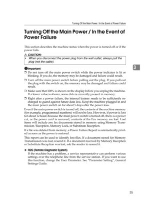 Page 41Turning Off the Main Power / In the Event of Power Failure
35
3 Turning Off the Main Power / In the Event of 
Power Failure
This section describes the machine status when the power is turned off or if the
power fails.
R CAUTION:
Important
❒Do not turn off the main power switch while the power indicator is lit or
blinking. If you do, the memory may be damaged and failure could result.
❒Turn off the main power switch before pulling out the plug. If you pull out
the plug with the switch on, the memory may...