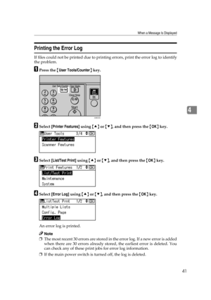 Page 47When a Message Is Displayed
41
4
Printing the Error Log
If files could not be printed due to printing errors, print the error log to identify
the problem.
APress the {User Tools/Counter} key.
BSelect [Printer Features] using {U} or {T}, and then press the {OK} key.
CSelect [List/Test Print] using {U} or {T}, and then press the {OK} key.
DSelect [Error Log] using {U} or {T}, and then press the {OK} key.
An error log is printed.
Note
❒The most recent 30 errors are stored in the error log. If a new error is...