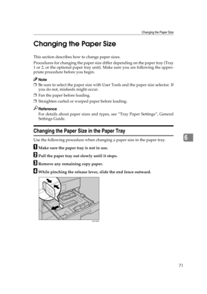 Page 77Changing the Paper Size
71
6 Changing the Paper Size
This section describes how to change paper sizes.
Procedures for changing the paper size differ depending on the paper tray (Tray
1 or 2, or the optional paper tray unit). Make sure you are following the appro-
priate procedure before you begin.
Note
❒Be sure to select the paper size with User Tools and the paper size selector. If
you do not, misfeeds might occur. 
❒Fan the paper before loading.
❒Straighten curled or warped paper before loading....