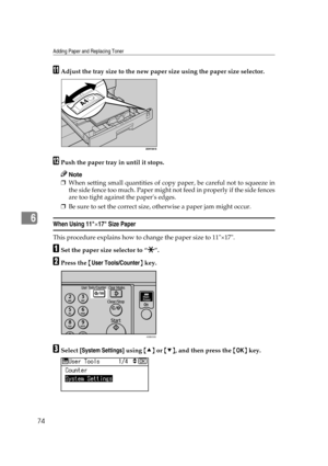 Page 80Adding Paper and Replacing Toner
74
6
KAdjust the tray size to the new paper size using the paper size selector.
LPush the paper tray in until it stops.
Note
❒When setting small quantities of copy paper, be careful not to squeeze in
the side fence too much. Paper might not feed in properly if the side fences
are too tight against the papers edges.
❒Be sure to set the correct size, otherwise a paper jam might occur.
When Using 11×17 Size Paper
This procedure explains how to change the paper size to...