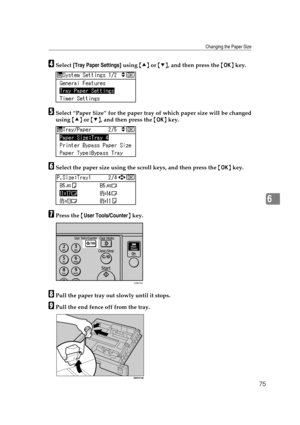 Page 81Changing the Paper Size
75
6
DSelect [Tray Paper Settings] using {U} or {T}, and then press the {OK} key.
ESelect “Paper Size” for the paper tray of which paper size will be changed
using {U} or {T}, and then press the {OK} key.
FSelect the paper size using the scroll keys, and then press the {OK} key.
GPress the {User Tools/Counter} key.
HPull the paper tray out slowly until it stops.
IPull the end fence off from the tray.
ASB033S 