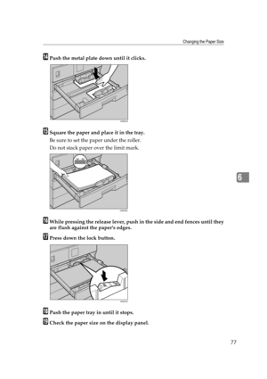 Page 83Changing the Paper Size
77
6
NPush the metal plate down until it clicks.
OSquare the paper and place it in the tray.
Be sure to set the paper under the roller.
Do not stack paper over the limit mark.
PWhile pressing the release lever, push in the side and end fences until they
are flush against the papers edges.
QPress down the lock button.
RPush the paper tray in until it stops.
SCheck the paper size on the display panel.
ASB022S
ASB026S
ASB023S 