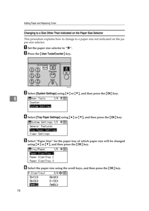 Page 84Adding Paper and Replacing Toner
78
6
Changing to a Size Other Than Indicated on the Paper Size Selector
This procedure explains how to change to a paper size not indicated on the pa-
per size selector.
ASet the paper size selector to “p”.
BPress the {User Tools/Counter} key.
CSelect [System Settings] using {U} or {T}, and then press the {OK} key.
DSelect [Tray Paper Settings] using {U} or {T}, and then press the {OK} key.
ESelect “Paper Size” for the paper tray of which paper size will be changed
using...