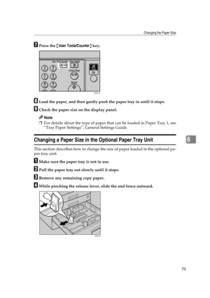 Page 85Changing the Paper Size
79
6
GPress the {User Tools/Counter} key.
HLoad the paper, and then gently push the paper tray in until it stops.
ICheck the paper size on the display panel.
Note
❒For details about the type of paper that can be loaded in Paper Tray 1, see
“Tray Paper Settings”, General Settings Guide.
Changing a Paper Size in the Optional Paper Tray Unit
This section describes how to change the size of paper loaded in the optional pa-
per tray unit.
AMake sure the paper tray is not in use.
BPull...