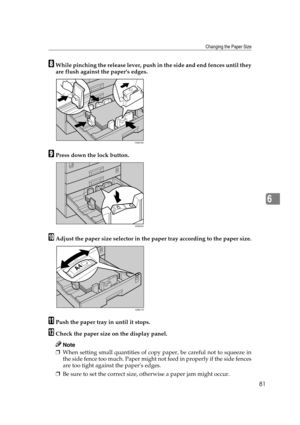 Page 87Changing the Paper Size
81
6
HWhile pinching the release lever, push in the side and end fences until they
are flush against the papers edges.
IPress down the lock button.
JAdjust the paper size selector in the paper tray according to the paper size.
KPush the paper tray in until it stops.
LCheck the paper size on the display panel.
Note
❒When setting small quantities of copy paper, be careful not to squeeze in
the side fence too much. Paper might not feed in properly if the side fences
are too tight...
