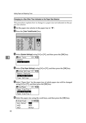 Page 88Adding Paper and Replacing Toner
82
6
Changing to a Size Other Than Indicated on the Paper Size Selector
This procedure explains how to change to a paper size not indicated on the pa-
per size selector.
ASet the paper size selector in the paper tray to “p”.
BPress the {User Tools/Counter} key.
CSelect [System Settings] using {U} or {T}, and then press the {OK} key.
DSelect [Tray Paper Settings] using {U} or {T}, and then press the {OK} key.
ESelect “Paper Size” for the paper tray of which paper size will...