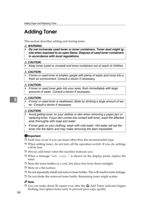 Page 90Adding Paper and Replacing Toner
84
6Adding Toner
This section describes adding and storing toner.
R WARNING:
R CAUTION:
R CAUTION:
R CAUTION:
R CAUTION:
R CAUTION:
Important
❒Fault may occur if you use toner other than the recommended type.
❒When adding toner, do not turn off the operation switch. If you do, settings
will be lost.
❒Always add toner when the machine instructs you.
❒When a message “
Add toner.” is shown on the display panel, replace the
toner.
❒Store the toner bottles in a cool, dry place...