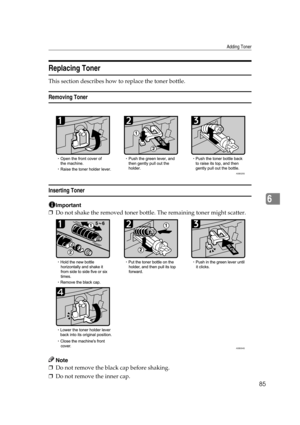 Page 91Adding Toner
85
6
Replacing Toner
This section describes how to replace the toner bottle.
Removing Toner
Inserting Toner
Important
❒Do not shake the removed toner bottle. The remaining toner might scatter.
Note
❒Do not remove the black cap before shaking.
❒Do not remove the inner cap.
ASB025S
ASB004S 