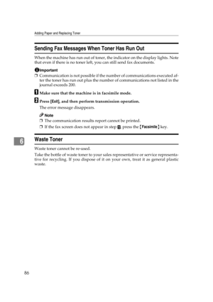 Page 92Adding Paper and Replacing Toner
86
6
Sending Fax Messages When Toner Has Run Out
When the machine has run out of toner, the indicator on the display lights. Note
that even if there is no toner left, you can still send fax documents.
Important
❒Communication is not possible if the number of communications executed af-
ter the toner has run out plus the number of communications not listed in the
journal exceeds 200.
AMake sure that the machine is in facsimile mode.
BPress [Exit], and then perform...