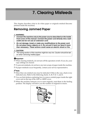 Page 9589
7. Clearing Misfeeds
This chapter describes what to do when paper or originals misfeed (become
jammed inside the machine).
Removing Jammed Paper
R WARNING:
R CAUTION:
Important
❒When clearing misfeeds, do not turn off the operation switch. If you do, your
copy settings are cleared.
❒To prevent misfeeds, do not leave any torn scraps of paper inside the machine.
❒If paper misfeeds occur frequently, contact your service representative.
Note
❒More than one misfeed area may be indicated. If this is the...