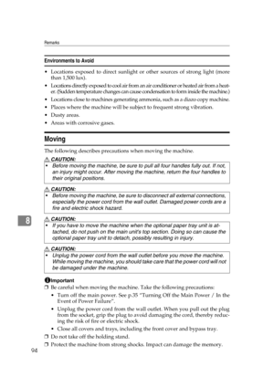 Page 100Remarks
94
8
Environments to Avoid
 Locations exposed to direct sunlight or other sources of strong light (more
than 1,500 lux).
 Locations directly exposed to cool air from an air conditioner or heated air from a heat-
er. (Sudden temperature changes can cause condensation to form inside the machine.)
 Locations close to machines generating ammonia, such as a diazo copy machine.
 Places where the machine will be subject to frequent strong vibration.
Dusty areas.
 Areas with corrosive gases....