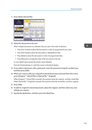 Page 1071.Press [Select Stored File].
2.Select the documents to be sent.
When multiple documents are selected, they are sent in the order of selection. • Press [User Name] to place the documents in order by programmed user name.
• Press [File Name] to place the documents in alphabetical order.
• Press [Date] to place the documents in order of programmed date.
• Press [Queue] to arrange the order of the documents to be sent.
To view details about stored documents, press [Details].
Press the Thumbnails key to...