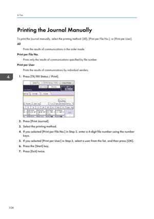 Page 108Printing the Journal Manually
To print the Journal manually, select the printing method: [All], [Print per File No.], or [Print per User].
All
Prints the results of communications in the order made.
Print per File No.
Prints only the results of communications specified by file number.
Print per User
Prints the results of communications by individual senders.
1. Press [TX/RX Status / Print].
2.Press [Print Journal].
3. Select the printing method.
4. If you selected [Print per File No.] in Step 3, enter a...