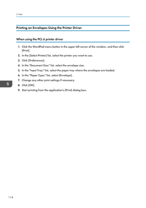 Page 116Printing on Envelopes Using the Printer Driver
When using the PCL 6 printer driver
1.Click the WordPad menu button in the upper left corner of the window, and then click
[Print].
2. In the [Select Printer] list, select the printer you want to use.
3. Click [Preferences].
4. In the "Document Size:" list, select the envelope size.
5. In the "Input Tray:" list, select the paper tray where the envelopes are loaded.
6. In the "Paper Type:" list, select [Envelope].
7. Change any other...