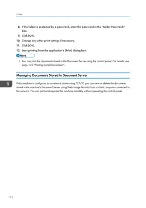 Page 1188.If the folder is protected by a password, enter the password in the "Folder Password:"
box.
9. Click [OK].
10. Change any other print settings if necessary.
11. Click [OK].
12. Start printing from the application's [Print] dialog box.
• You can print the documents stored in the Document Server using the control panel. For details, see
page 139 "Printing Stored Documents".
Managing Documents Stored in Document Server
If this machine is configured as a network printer using TCP/IP,...