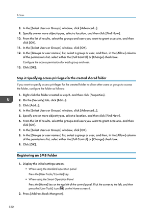 Page 1228.In the [Select Users or Groups] window, click [Advanced...].
9. Specify one or more object types, select a location, and then click [Find Now].
10. From the list of results, select the groups and users you want to grant access to, and then
click [OK].
11. In the [Select Users or Groups] window, click [OK].
12. In the [Groups or user names:] list, select a group or user, and then, in the [Allow] column
of the permissions list, select either the [Full Control] or [Change] check box.
Configure the access...