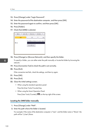 Page 12413.Press [Change] under "Login Password".
14. Enter the password of the destination computer, and then press [OK].
15. Enter the password again to confirm, and then press [OK].
16. Press [Folder].
17. Check that [SMB] is selected.
18.Press [Change] or [Browse Network], and then specify the folder.
To specify a folder, you can either enter the path manually or locate the folder by browsing the
network.
19. Press [Connection Test] to check the path is set correctly.
20. Press [Exit].
If the...