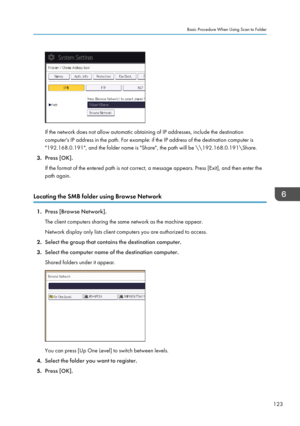 Page 125If the network does not allow automatic obtaining of IP addresses, include the destination
computer's IP address in the path. For example: if the IP address of the destination computer is "192.168.0.191", and the folder name is "Share", the path will be \\192.168.0.191\Share.
3. Press [OK].
If the format of the entered path is not correct, a message appears. Press [Exit], and then enter the
path again.
Locating the SMB folder using Browse Network
1. Press [Browse Network].
The client...