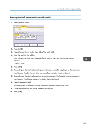 Page 127Entering the Path to the Destination Manually
1.Press [Manual Entry].
2.Press [SMB].
3. Press [Manual Entry] on the right side of the path field.
4. Enter the path for the folder.
In the following example path, the shared folder name is "user" and the computer name is
"desk01":
\\desk01\user
5. Press [OK].
6. Depending on the destination setting, enter the user name for logging in to the computer.
Press [Manual Entry] to the right of the user name field to display the soft keyboard.
7....