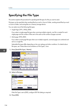 Page 136Specifying the File Type
This section explains the procedure for specifying the file type of a file you want to send.
File types can be specified when sending files by e-mail or Scan to Folder, sending stored files by e-mail
or Scan to Folder, and saving files on a memory storage device.
You can select one of the following file types: • Single Page: [TIFF / JPEG], [PDF] If you select a single-page file type when scanning multiple originals, one file is created for each
single page and the number of files...