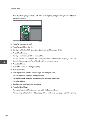 Page 1401.Press the [Home] key on the top left of the control panel, and press the [Document Server]
icon on the screen.
2. Press [To Scanning Screen].
3. Press [Target Fldr. to Store].
4. Specify a folder in which to store the document, and then press [OK].
5. Press [User Name].
6. Specify a user name, and then press [OK].
The user names shown are names that were registered in the Address Book. To specify a name not shown in the screen, press [Manual Entry], and then enter a user name.
7. Press [File Name].
8....