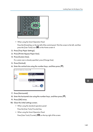 Page 151• When using the Smart Operation PanelPress the [Home] key on the top left of the control panel. Flick the screen to the left, and then
press the [User Tools] icon (
) on the Home screen 4.
2. Press [Tray Paper Settings].
3. Press [Printer Bypass Paper Size].
4. Press [Custom Size].
If a custom size is already specified, press [Change Size].
5. Press [Vertical].
6. Enter the vertical size using the number keys, and then press [
].
7.Press [Horizontal].
8. Enter the horizontal size using the number keys,...