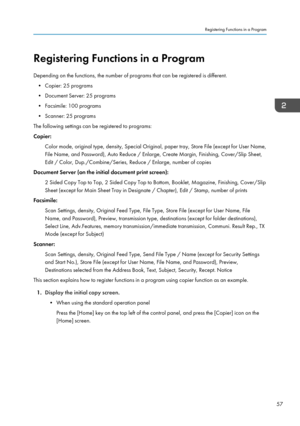 Page 59Registering Functions in a Program
Depending on the functions, the number of programs that can be registered is different. • Copier: 25 programs
• Document Server: 25 programs
• Facsimile: 100 programs • Scanner: 25 programs
The following settings can be registered to programs:
Copier:
Color mode, original type, density, Special Original, paper tray, Store File (except for User Name,
File Name, and Password), Auto Reduce / Enlarge, Create Margin, Finishing, Cover/Slip Sheet,
Edit / Color,...