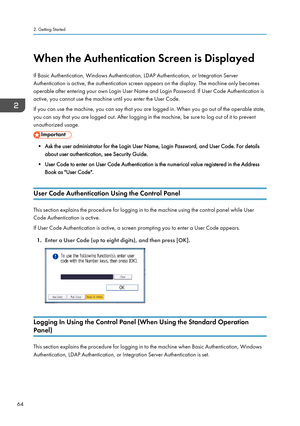 Page 66When the Authentication Screen is Displayed
If Basic Authentication, Windows Authentication, LDAP Authentication, or Integration Server
Authentication is active, the authentication screen appears on the display. The machine only becomes
operable after entering your own Login User Name and Login Password. If User Code Authentication is
active, you cannot use the machine until you enter the User Code.
If you can use the machine, you can say that you are logged in. When you go out of the operable state,
you...