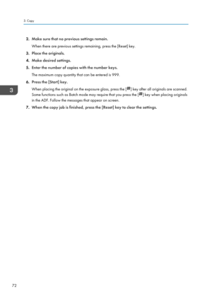 Page 742.Make sure that no previous settings remain.
When there are previous settings remaining, press the [Reset] key.
3. Place the originals.
4. Make desired settings.
5. Enter the number of copies with the number keys.
The maximum copy quantity that can be entered is 999.
6. Press the [Start] key.
When placing the original on the exposure glass, press the [
] key after all originals are scanned.
Some functions such as Batch mode may require that you press the [
] key when placing originals
in the ADF. Follow...