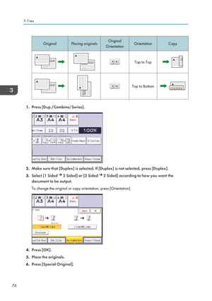 Page 78OriginalPlacing originalsOriginal
OrientationOrientationCopyTop to TopTop to Bottom
1. Press [Dup./Combine/Series].
2.Make sure that [Duplex] is selected. If [Duplex] is not selected, press [Duplex].
3. Select [1 Sided 
 2 Sided] or [2 Sided  2 Sided] according to how you want the
document to be output.
To change the original or copy orientation, press [Orientation].
4. Press [OK].
5. Place the originals.
6. Press [Special Original].
3. Copy
76          