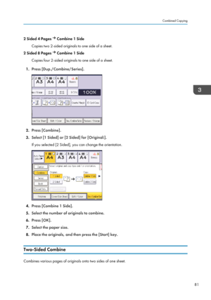 Page 832 Sided 4 Pages  Combine 1 Side
Copies two 2-sided originals to one side of a sheet.
2 Sided 8 Pages 
 Combine 1 Side
Copies four 2-sided originals to one side of a sheet.
1. Press [Dup./Combine/Series].
2.Press [Combine].
3. Select [1 Sided] or [2 Sided] for [Original:].
If you selected [2 Sided], you can change the orientation.
4. Press [Combine 1 Side].
5. Select the number of originals to combine.
6. Press [OK].
7. Select the paper size.
8. Place the originals, and then press the [Start] key....