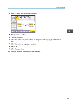 Page 853.Select [1 Sided] or [2 Sided] for [Original:].
4.Press [Combine 2 Sides].
5. Press [Orientation].
6. Select [Top to Top] or [Top to Bottom] for [Original:] and/or [Copy:], and then press
[OK].
7. Select the number of originals to combine.
8. Press [OK].
9. Select the paper size.
10. Place the originals, and then press the [Start] key.
Combined Copying
83  