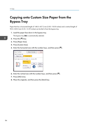 Page 86Copying onto Custom Size Paper from the
Bypass Tray
Paper that has a horizontal length of 148.0–457.2 mm (5.83–18.00 inches) and a vertical length of
90.0–320.0 mm (3.55–12.59 inches) can be fed in from the bypass tray.
1. Load the paper face down in the bypass tray.
The bypass tray (
) is automatically selected.
2. Press the [
] key.
3. Press [Paper Size].
4. Press [Custom Size].
5. Enter the horizontal size with the number keys, and then press [
].
6.Enter the vertical size with the number keys, and...