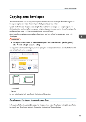 Page 87Copying onto Envelopes
This section describes how to copy onto regular size and custom size envelopes. Place the original on
the exposure glass and place the envelope in the bypass tray or paper tray.
Specify the thickness of the paper according to the weight of the envelopes you are printing on. For
details about the relationship between paper weight and paper thickness and the sizes of envelopes that
can be used, see page 155 "Recommended Paper Sizes and Types".
About handling envelopes,...