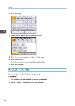 Page 901.Press [Finishing].
2.Select [Sort] or [Rotate Sort], and then press [OK].
3.Enter the number of copy sets using the number keys.
4. Place the originals.
To confirm the type of finishing, press the [Sample Copy] key.
5. Press the [Start] key.
Changing the Number of Sets
You can change the number of copy sets during copying.
• This function can be used only when the Sort function is selected.
1. While "Copying..." is displayed, press the [Stop] key.
3. Copy
88   