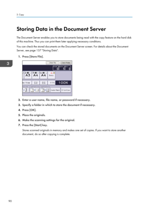 Page 92Storing Data in the Document Server
The Document Server enables you to store documents being read with the copy feature on the hard disk
of this machine. Thus you can print them later applying necessary conditions.
You can check the stored documents on the Document Server screen. For details about the Document
Server, see page 137 "Storing Data".
1. Press [Store File].
2.Enter a user name, file name, or password if necessary.
3. Specify a folder in which to store the document if necessary.
4....