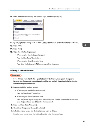 Page 9711.Enter the fax number using the number keys, and then press [OK].
12.Specify optional settings such as "SUB Code", "SEP Code", and "International TX Mode".
13. Press [OK].
14. Press [Exit].
15. Close the initial settings screen.
• When using the standard operation panel Press the [User Tools/Counter] key.
• When using the Smart Operation Panel Press [User Tools/Counter] (
) on the top right of the screen.
Deleting a Fax Destination
• If you delete a destination that is a...