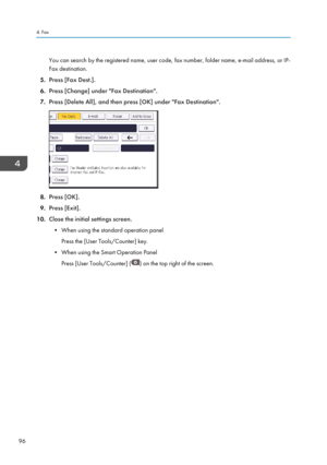 Page 98You can search by the registered name, user code, fax number, folder name, e-mail address, or IP-Fax destination.
5. Press [Fax Dest.].
6. Press [Change] under "Fax Destination".
7. Press [Delete All], and then press [OK] under "Fax Destination".
8.Press [OK].
9. Press [Exit].
10. Close the initial settings screen.
• When using the standard operation panel Press the [User Tools/Counter] key.
• When using the Smart Operation Panel Press [User Tools/Counter] (
) on the top right of the...